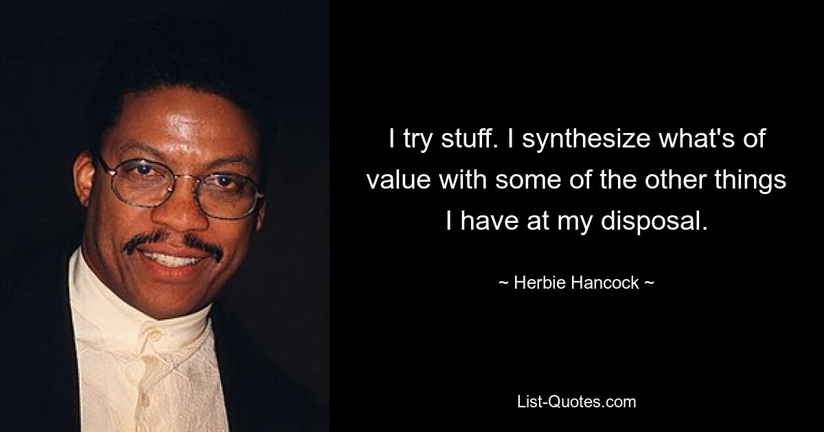 I try stuff. I synthesize what's of value with some of the other things I have at my disposal. — © Herbie Hancock