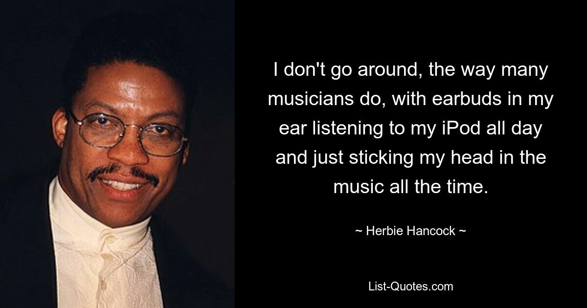 I don't go around, the way many musicians do, with earbuds in my ear listening to my iPod all day and just sticking my head in the music all the time. — © Herbie Hancock