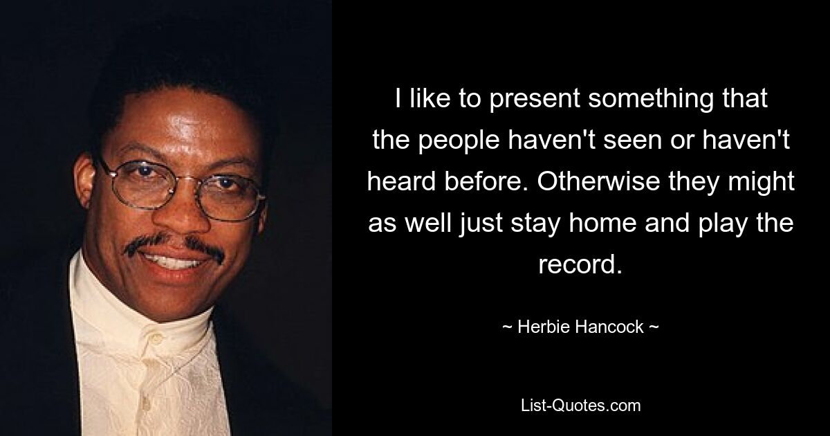 I like to present something that the people haven't seen or haven't heard before. Otherwise they might as well just stay home and play the record. — © Herbie Hancock