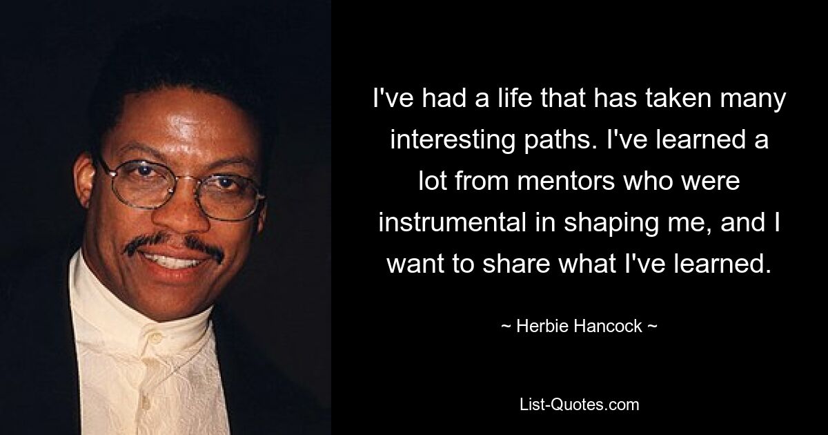 I've had a life that has taken many interesting paths. I've learned a lot from mentors who were instrumental in shaping me, and I want to share what I've learned. — © Herbie Hancock