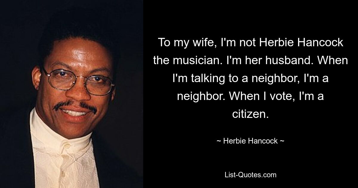 To my wife, I'm not Herbie Hancock the musician. I'm her husband. When I'm talking to a neighbor, I'm a neighbor. When I vote, I'm a citizen. — © Herbie Hancock