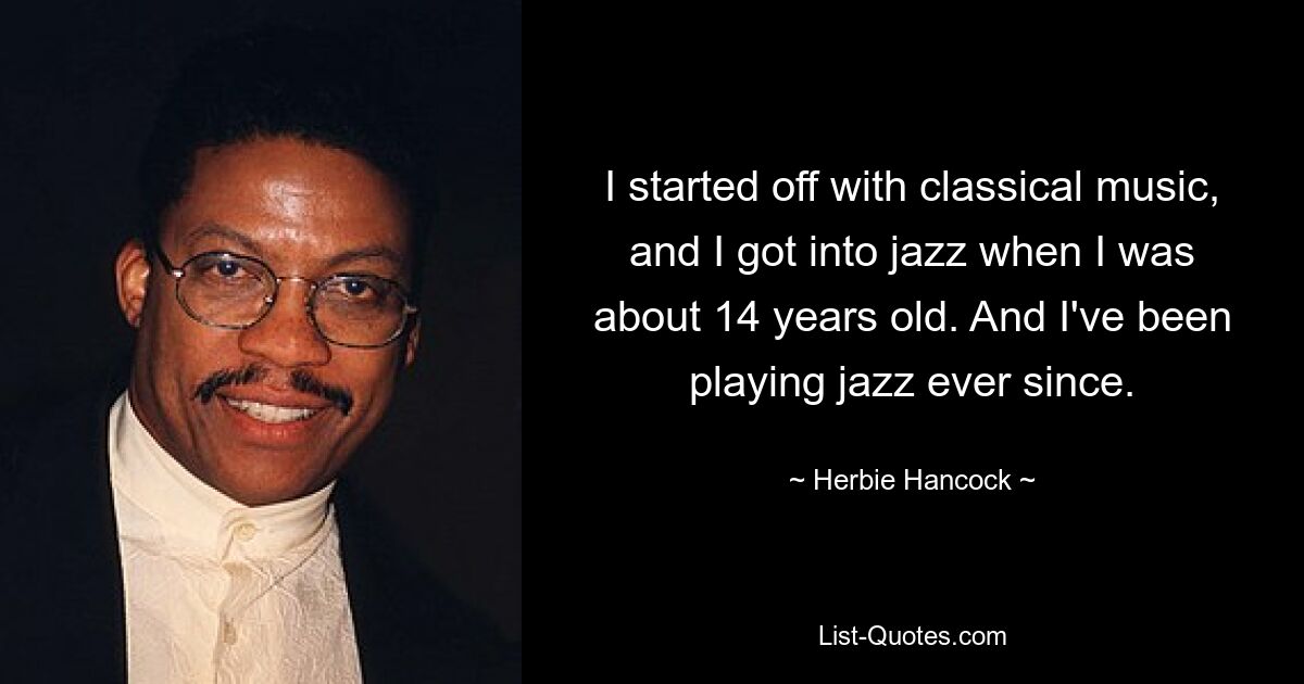 I started off with classical music, and I got into jazz when I was about 14 years old. And I've been playing jazz ever since. — © Herbie Hancock