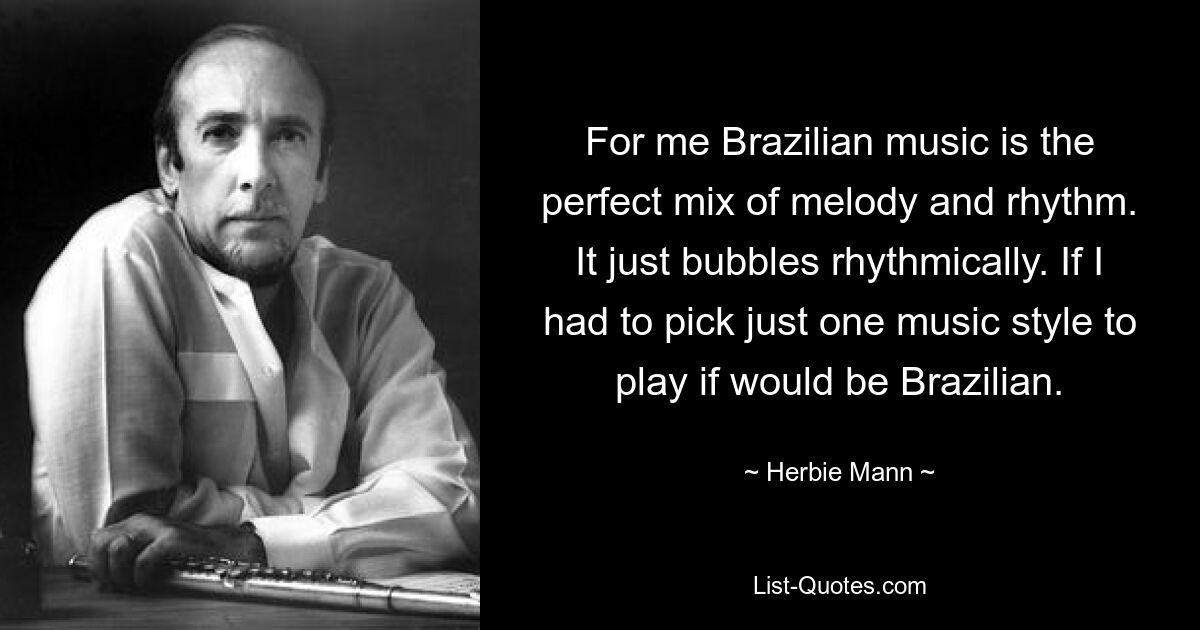 For me Brazilian music is the perfect mix of melody and rhythm. It just bubbles rhythmically. If I had to pick just one music style to play if would be Brazilian. — © Herbie Mann