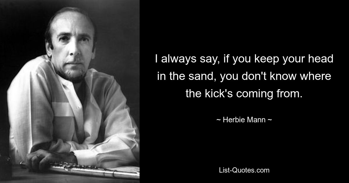 I always say, if you keep your head in the sand, you don't know where the kick's coming from. — © Herbie Mann