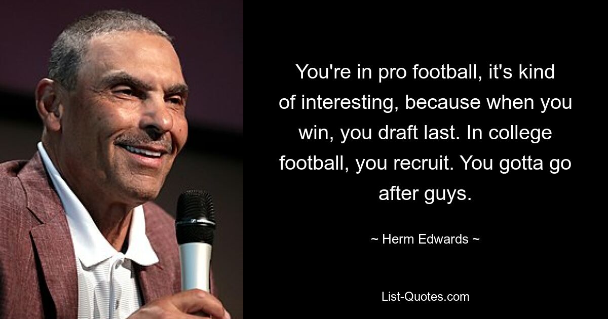 You're in pro football, it's kind of interesting, because when you win, you draft last. In college football, you recruit. You gotta go after guys. — © Herm Edwards