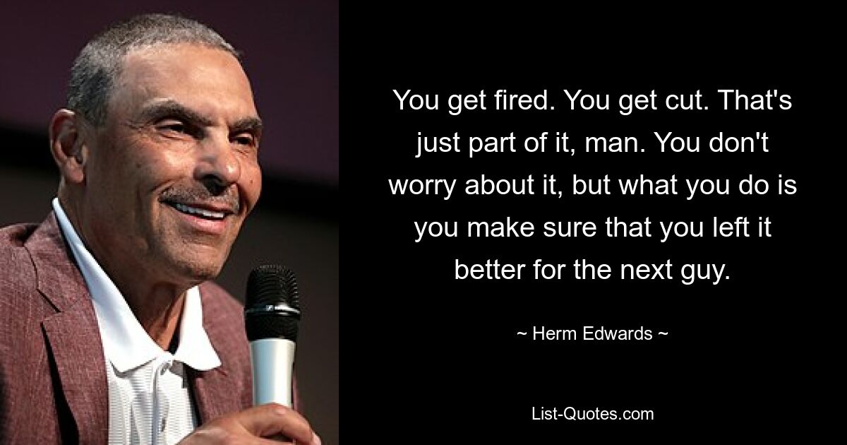 You get fired. You get cut. That's just part of it, man. You don't worry about it, but what you do is you make sure that you left it better for the next guy. — © Herm Edwards