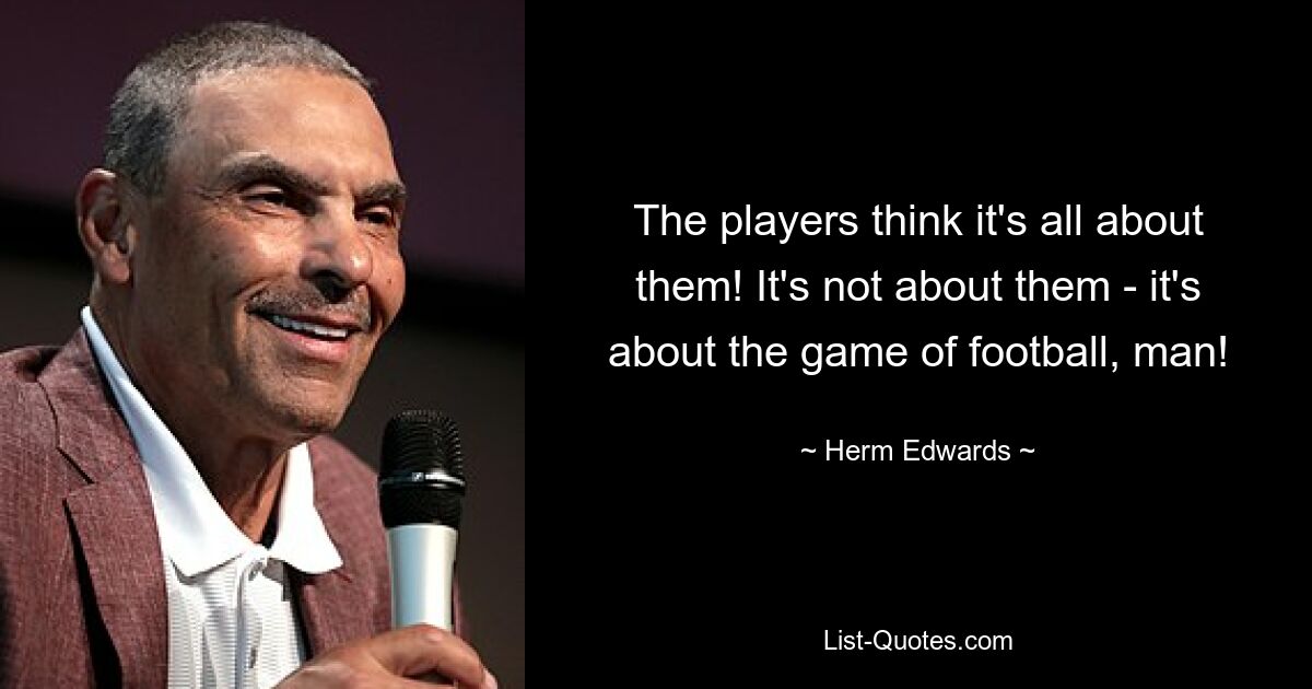 The players think it's all about them! It's not about them - it's about the game of football, man! — © Herm Edwards