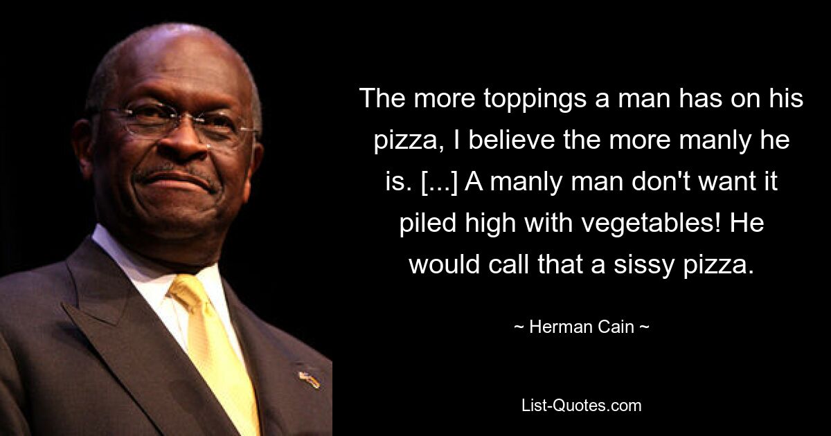 The more toppings a man has on his pizza, I believe the more manly he is. [...] A manly man don't want it piled high with vegetables! He would call that a sissy pizza. — © Herman Cain