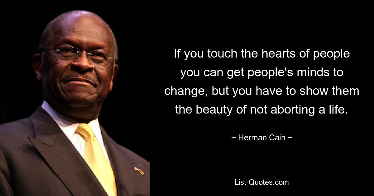 If you touch the hearts of people you can get people's minds to change, but you have to show them the beauty of not aborting a life. — © Herman Cain