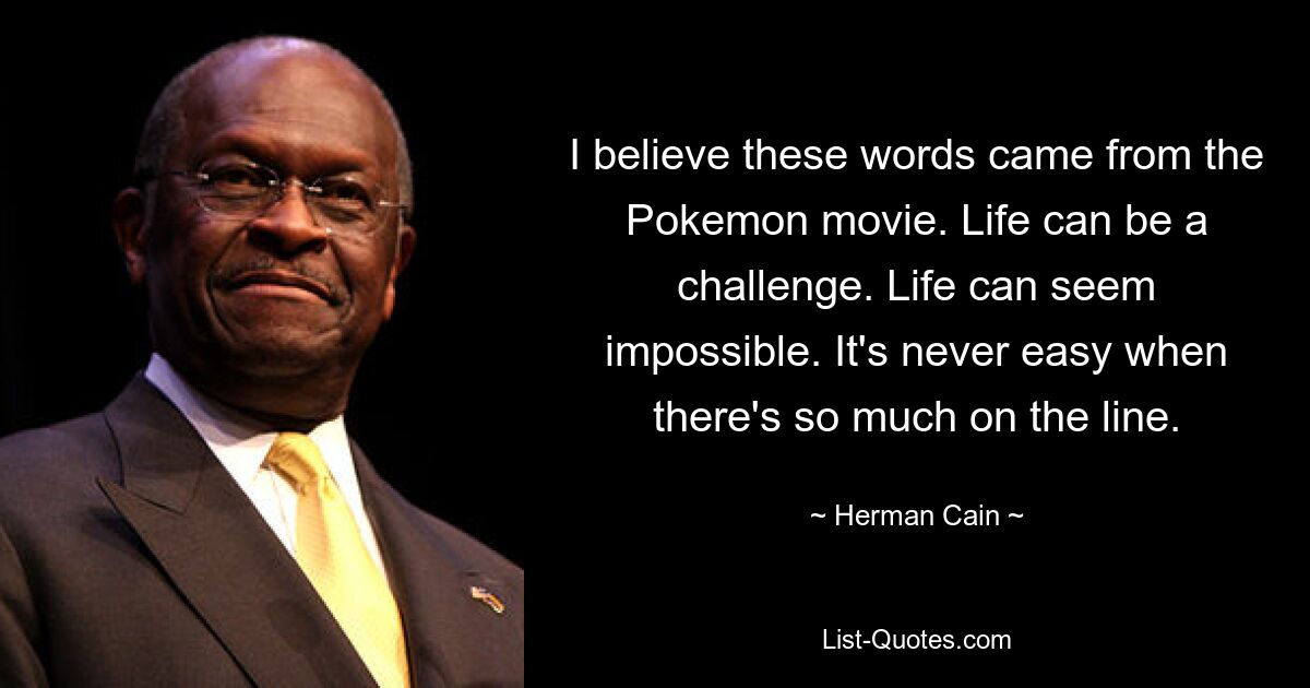 I believe these words came from the Pokemon movie. Life can be a challenge. Life can seem impossible. It's never easy when there's so much on the line. — © Herman Cain