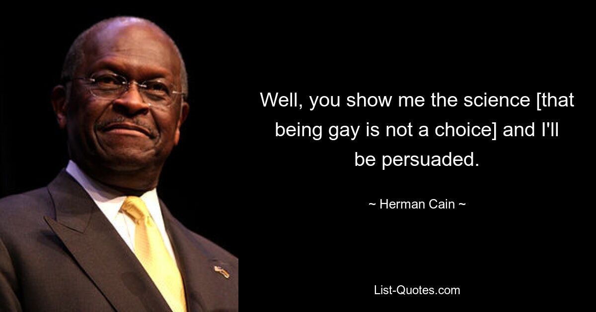 Well, you show me the science [that being gay is not a choice] and I'll be persuaded. — © Herman Cain