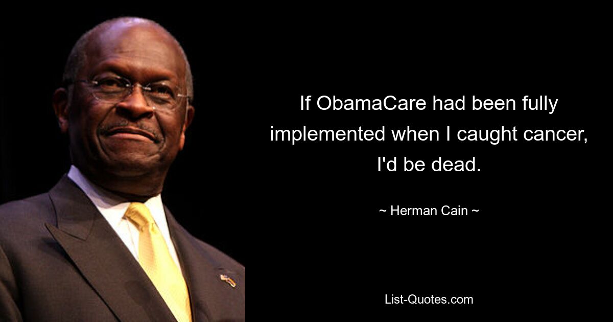 If ObamaCare had been fully implemented when I caught cancer, I'd be dead. — © Herman Cain