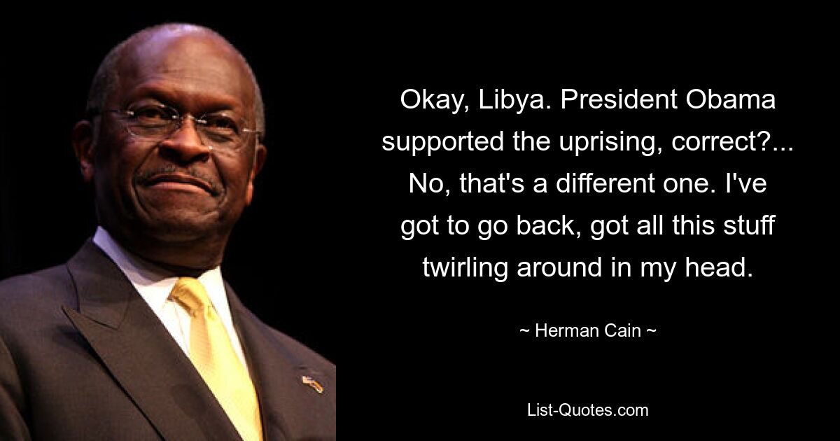 Okay, Libya. President Obama supported the uprising, correct?... No, that's a different one. I've got to go back, got all this stuff twirling around in my head. — © Herman Cain