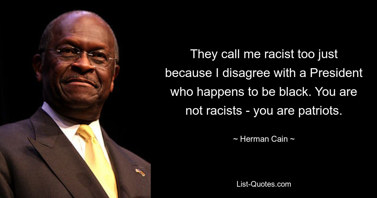 They call me racist too just because I disagree with a President who happens to be black. You are not racists - you are patriots. — © Herman Cain