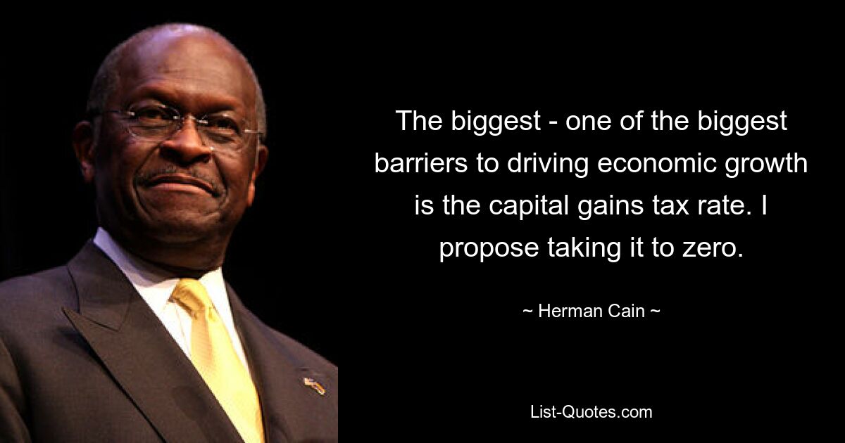 The biggest - one of the biggest barriers to driving economic growth is the capital gains tax rate. I propose taking it to zero. — © Herman Cain