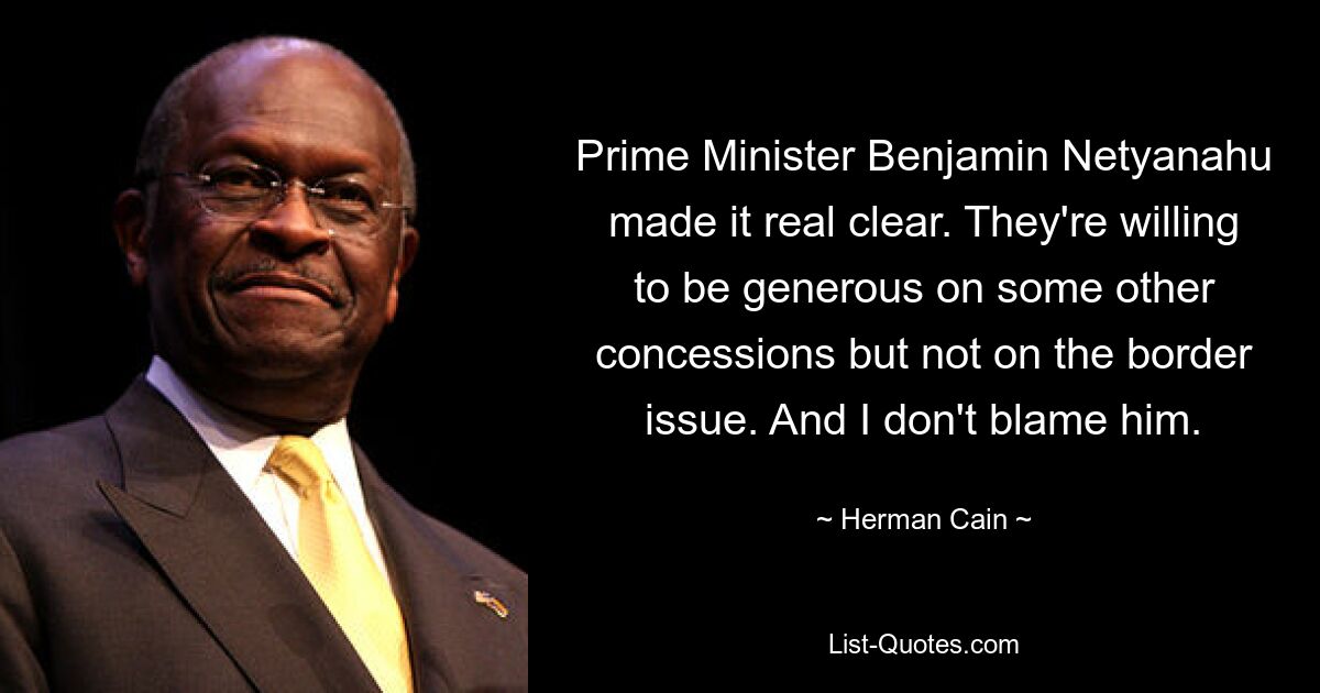 Prime Minister Benjamin Netyanahu made it real clear. They're willing to be generous on some other concessions but not on the border issue. And I don't blame him. — © Herman Cain