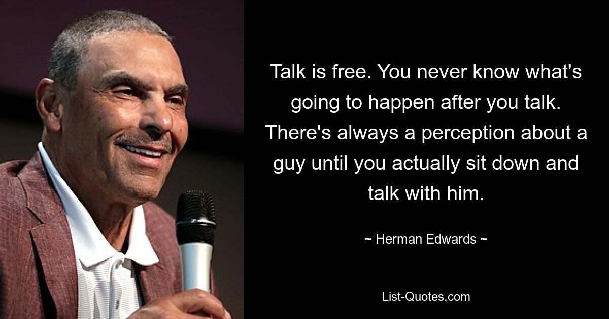 Talk is free. You never know what's going to happen after you talk. There's always a perception about a guy until you actually sit down and talk with him. — © Herman Edwards