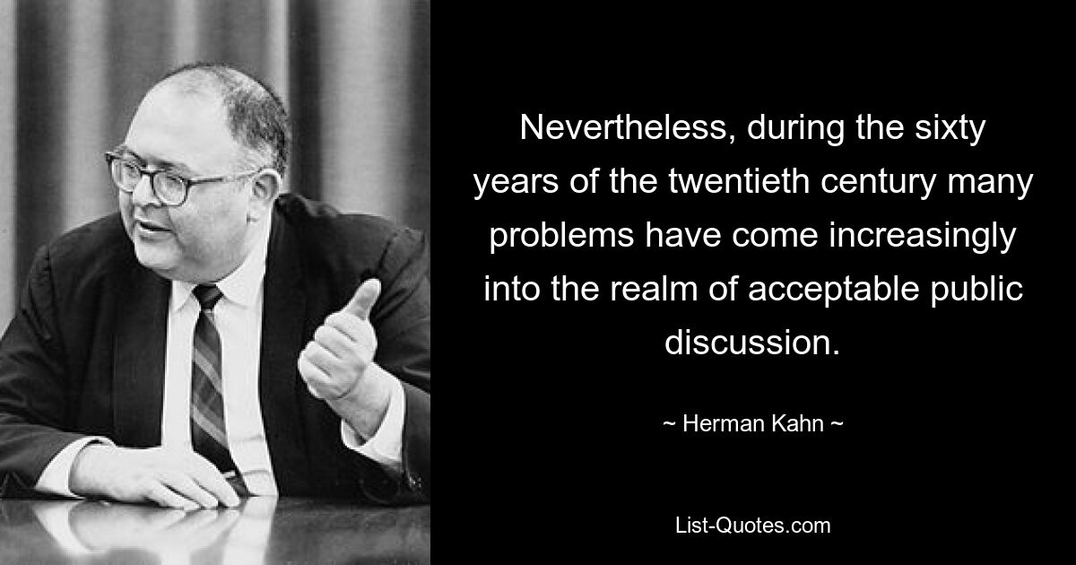 Nevertheless, during the sixty years of the twentieth century many problems have come increasingly into the realm of acceptable public discussion. — © Herman Kahn