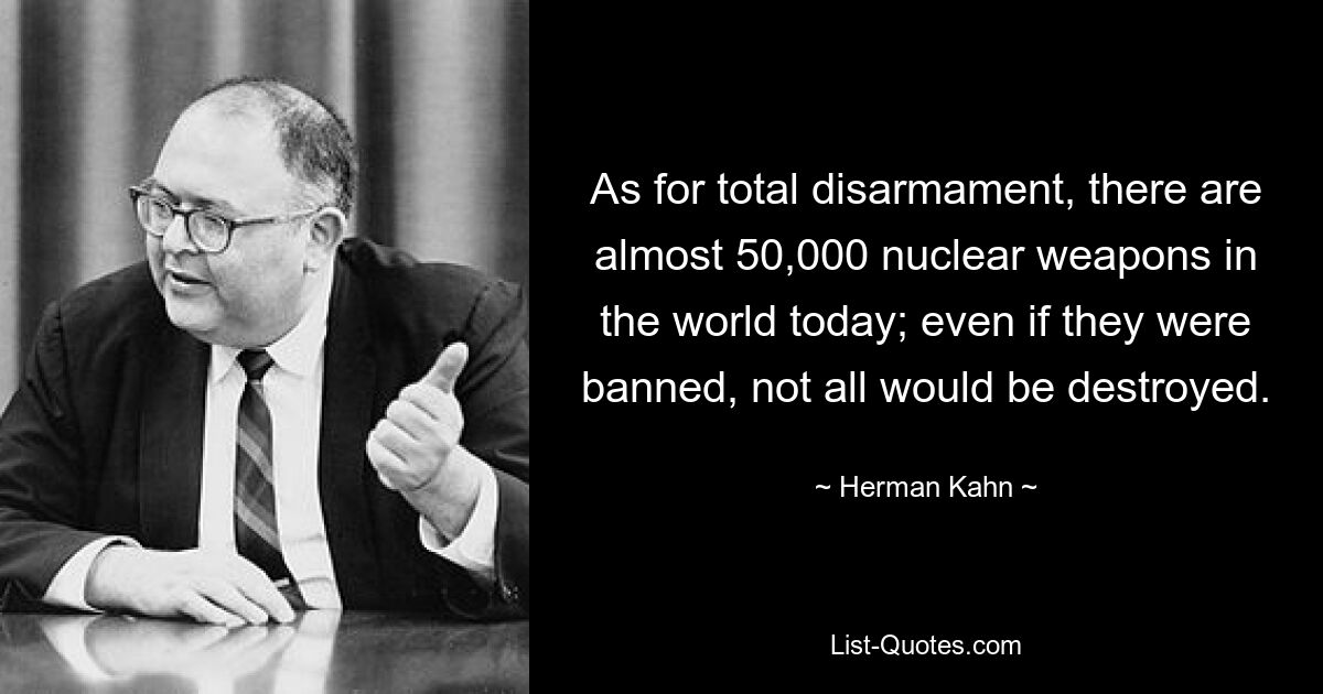 As for total disarmament, there are almost 50,000 nuclear weapons in the world today; even if they were banned, not all would be destroyed. — © Herman Kahn