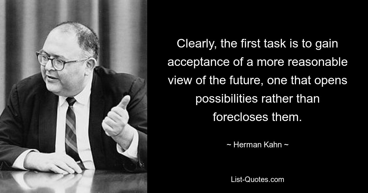 Clearly, the first task is to gain acceptance of a more reasonable view of the future, one that opens possibilities rather than forecloses them. — © Herman Kahn