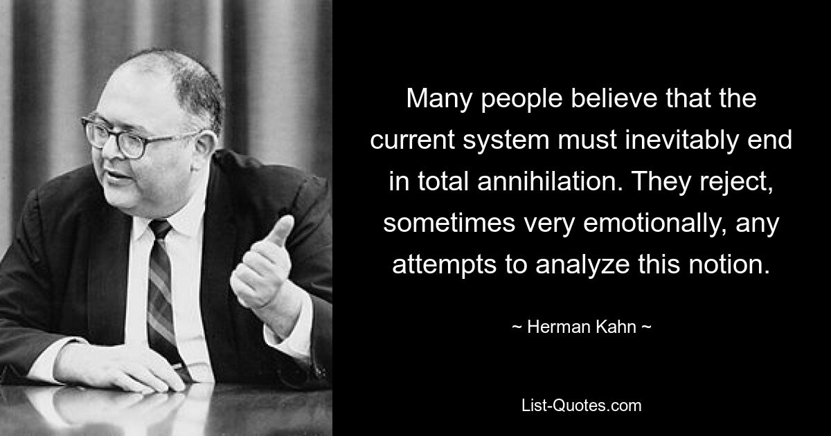 Many people believe that the current system must inevitably end in total annihilation. They reject, sometimes very emotionally, any attempts to analyze this notion. — © Herman Kahn