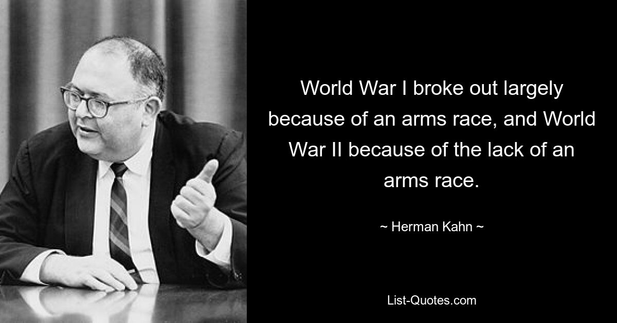 World War I broke out largely because of an arms race, and World War II because of the lack of an arms race. — © Herman Kahn