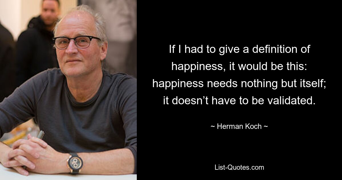 If I had to give a definition of happiness, it would be this: happiness needs nothing but itself; it doesn’t have to be validated. — © Herman Koch