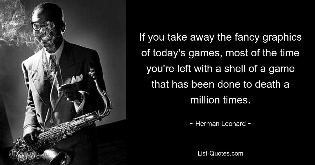 If you take away the fancy graphics of today's games, most of the time you're left with a shell of a game that has been done to death a million times. — © Herman Leonard