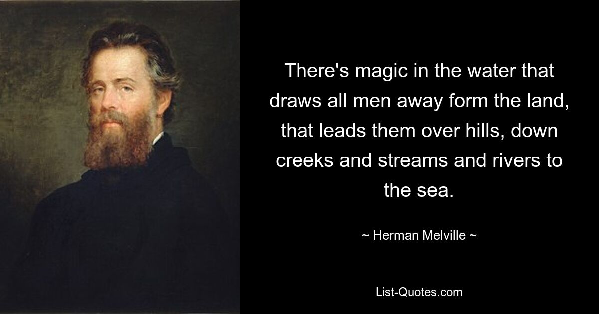 There's magic in the water that draws all men away form the land, that leads them over hills, down creeks and streams and rivers to the sea. — © Herman Melville