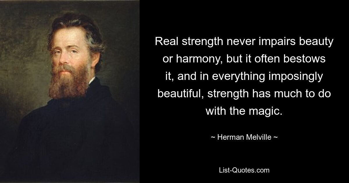 Real strength never impairs beauty or harmony, but it often bestows it, and in everything imposingly beautiful, strength has much to do with the magic. — © Herman Melville