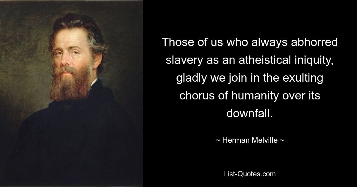 Those of us who always abhorred slavery as an atheistical iniquity, gladly we join in the exulting chorus of humanity over its downfall. — © Herman Melville