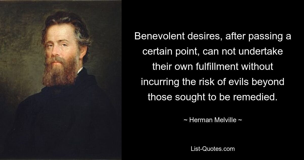 Benevolent desires, after passing a certain point, can not undertake their own fulfillment without incurring the risk of evils beyond those sought to be remedied. — © Herman Melville