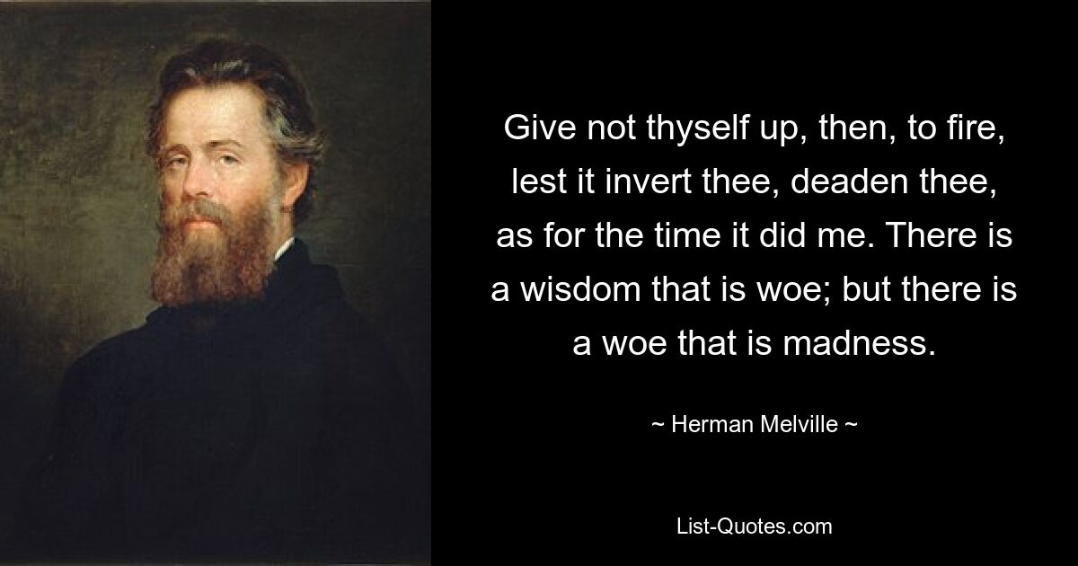 Give not thyself up, then, to fire, lest it invert thee, deaden thee, as for the time it did me. There is a wisdom that is woe; but there is a woe that is madness. — © Herman Melville