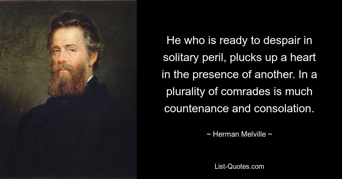 He who is ready to despair in solitary peril, plucks up a heart in the presence of another. In a plurality of comrades is much countenance and consolation. — © Herman Melville