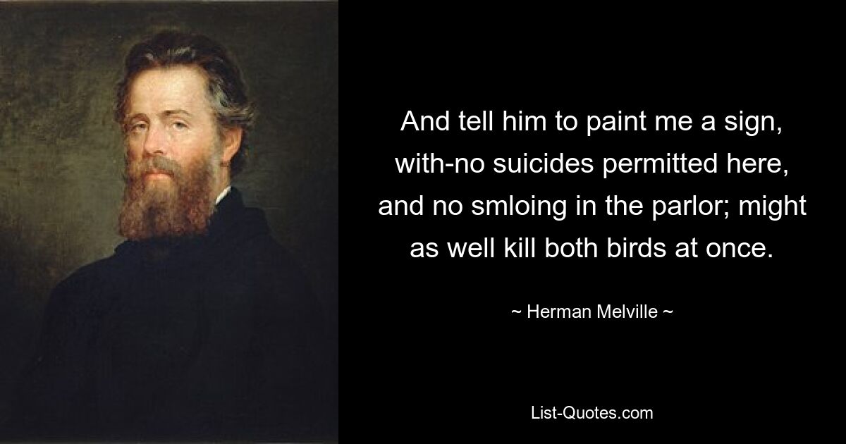 And tell him to paint me a sign, with-no suicides permitted here, and no smloing in the parlor; might as well kill both birds at once. — © Herman Melville