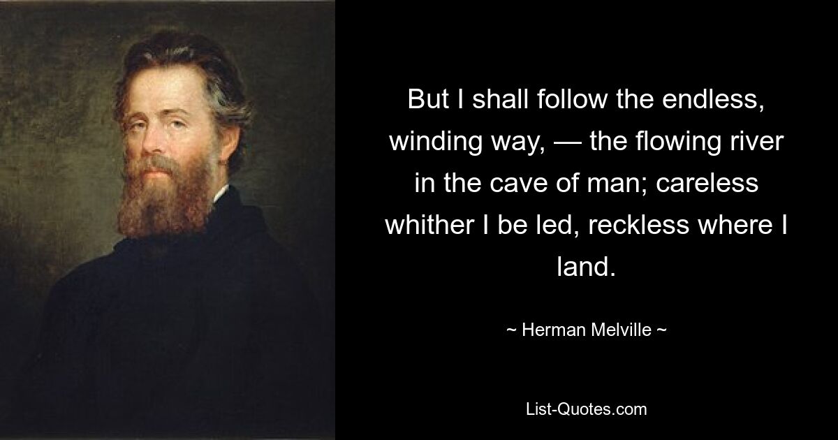 But I shall follow the endless, winding way, — the flowing river in the cave of man; careless whither I be led, reckless where I land. — © Herman Melville