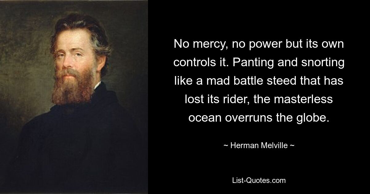 No mercy, no power but its own controls it. Panting and snorting like a mad battle steed that has lost its rider, the masterless ocean overruns the globe. — © Herman Melville