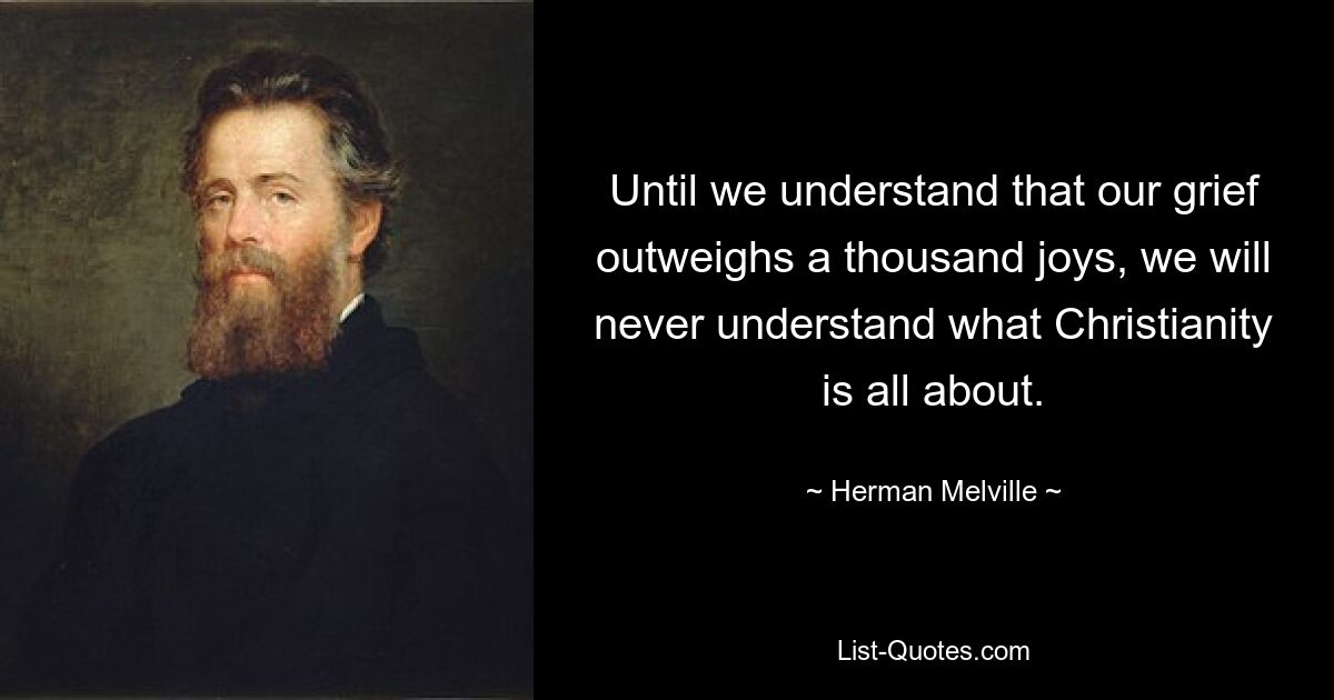 Until we understand that our grief outweighs a thousand joys, we will never understand what Christianity is all about. — © Herman Melville