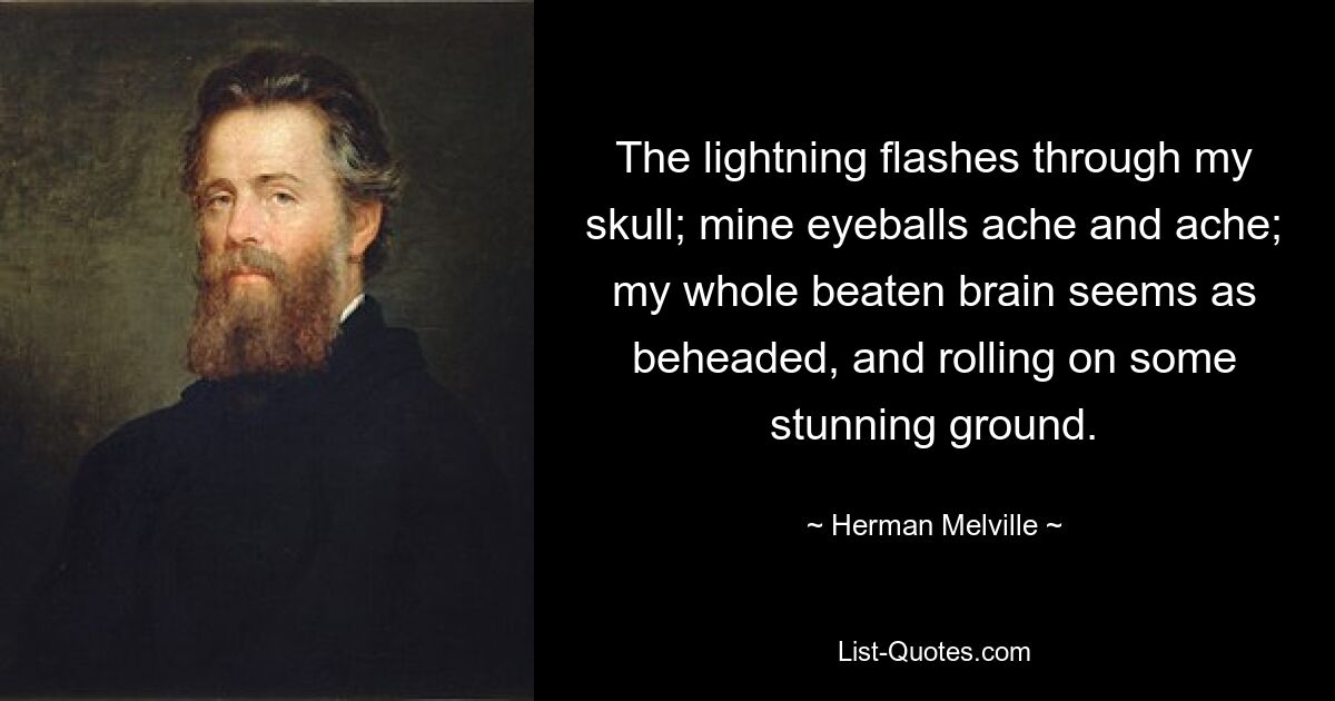 The lightning flashes through my skull; mine eyeballs ache and ache; my whole beaten brain seems as beheaded, and rolling on some stunning ground. — © Herman Melville