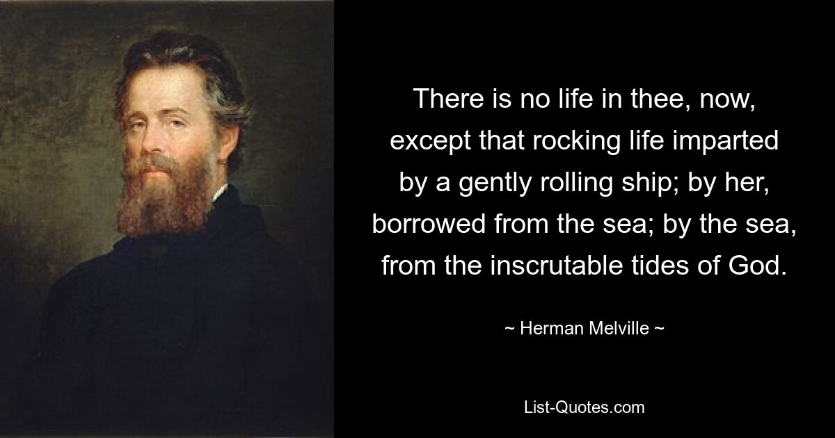 There is no life in thee, now, except that rocking life imparted by a gently rolling ship; by her, borrowed from the sea; by the sea, from the inscrutable tides of God. — © Herman Melville