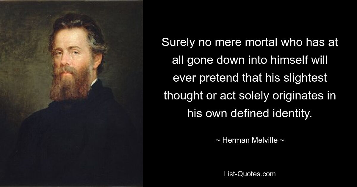 Surely no mere mortal who has at all gone down into himself will ever pretend that his slightest thought or act solely originates in his own defined identity. — © Herman Melville