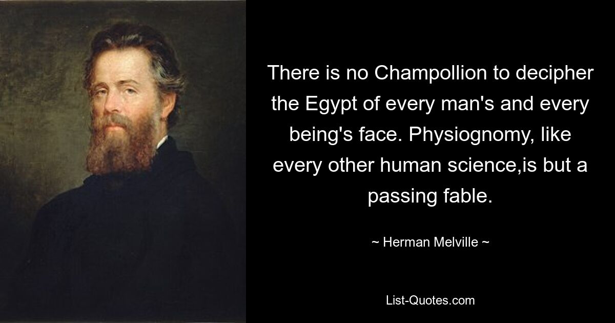 There is no Champollion to decipher the Egypt of every man's and every being's face. Physiognomy, like every other human science,is but a passing fable. — © Herman Melville