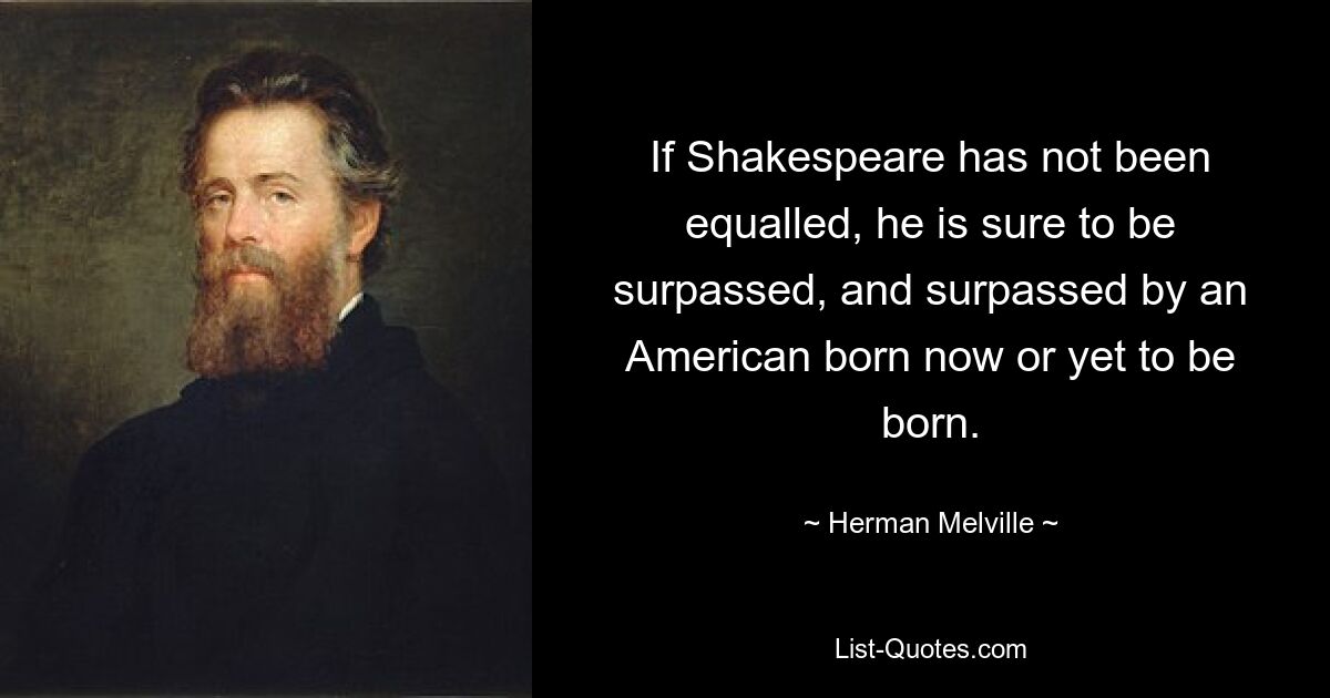 If Shakespeare has not been equalled, he is sure to be surpassed, and surpassed by an American born now or yet to be born. — © Herman Melville