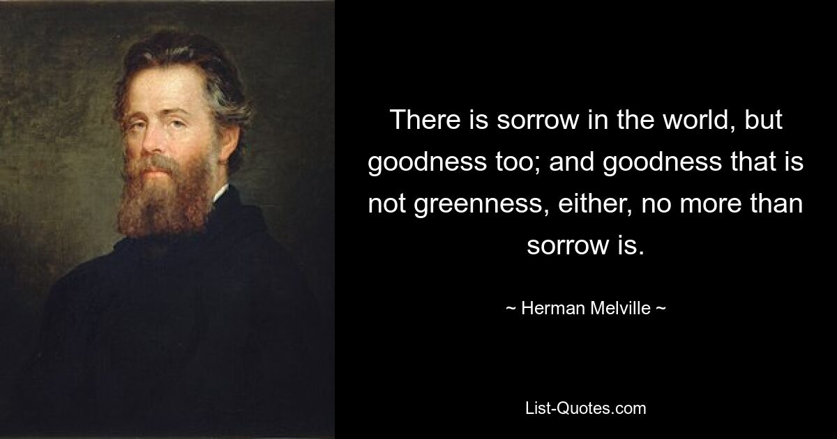 There is sorrow in the world, but goodness too; and goodness that is not greenness, either, no more than sorrow is. — © Herman Melville