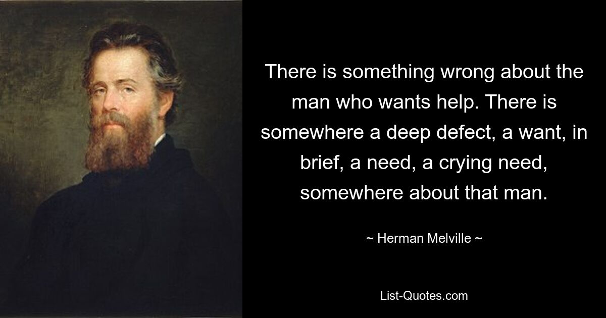 There is something wrong about the man who wants help. There is somewhere a deep defect, a want, in brief, a need, a crying need, somewhere about that man. — © Herman Melville