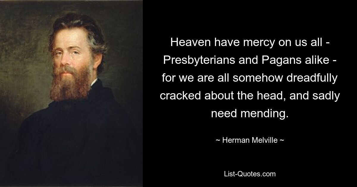 Heaven have mercy on us all - Presbyterians and Pagans alike - for we are all somehow dreadfully cracked about the head, and sadly need mending. — © Herman Melville