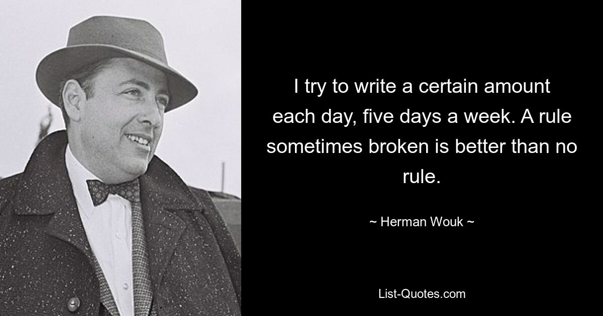 I try to write a certain amount each day, five days a week. A rule sometimes broken is better than no rule. — © Herman Wouk