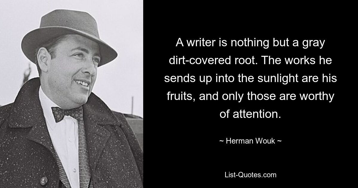 A writer is nothing but a gray dirt-covered root. The works he sends up into the sunlight are his fruits, and only those are worthy of attention. — © Herman Wouk