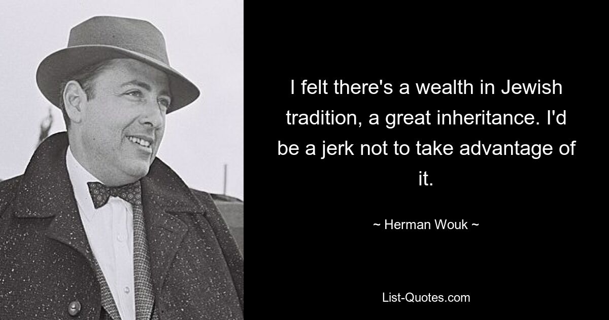 I felt there's a wealth in Jewish tradition, a great inheritance. I'd be a jerk not to take advantage of it. — © Herman Wouk