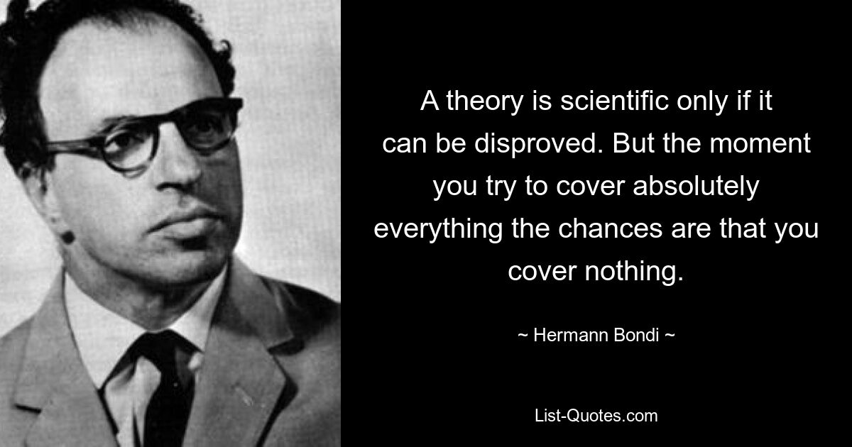 A theory is scientific only if it can be disproved. But the moment you try to cover absolutely everything the chances are that you cover nothing. — © Hermann Bondi